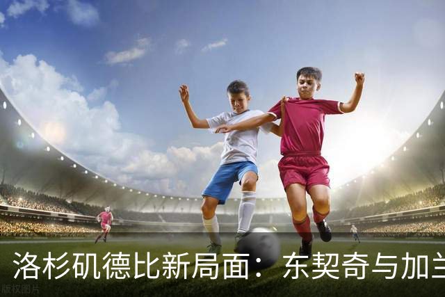 洛杉矶德比新局面：东契奇与加兰引领对决